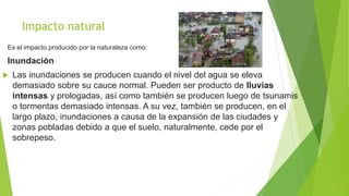 Impacto natural
Es el impacto producido por la naturaleza como:
Inundación
 Las inundaciones se producen cuando el nivel del agua se eleva
demasiado sobre su cauce normal. Pueden ser producto de lluvias
intensas y prologadas, así como también se producen luego de tsunamis
o tormentas demasiado intensas. A su vez, también se producen, en el
largo plazo, inundaciones a causa de la expansión de las ciudades y
zonas pobladas debido a que el suelo, naturalmente, cede por el
sobrepeso.
 