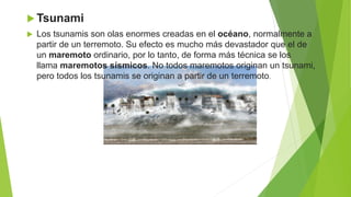  Tsunami
 Los tsunamis son olas enormes creadas en el océano, normalmente a
partir de un terremoto. Su efecto es mucho más devastador que el de
un maremoto ordinario, por lo tanto, de forma más técnica se los
llama maremotos sísmicos. No todos maremotos originan un tsunami,
pero todos los tsunamis se originan a partir de un terremoto.
 