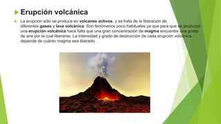  Erupción volcánica
 La erupción sólo se produce en volcanes activos, y se trata de la liberación de
diferentes gases y lava volcánica. Son fenómenos poco habituales ya que para que se produzca
una erupción volcánica hace falta que una gran concentración de magma encuentre una grieta
de aire por la cual liberarse. La intensidad y grado de destrucción de cada erupción volcánica
depende de cuánto magma sea liberado.
 