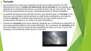  Tornado
 Los tornados son columnas o espirales de aire que pueden alcanzar los 300
kilómetros por hora. El poder de destrucción de un tornado es muy grande ya que
además de su impresionante fuerza, se suelen formar más de uno a la vez. Son
fenómenos relativamente comunes, fundamentalmente en climas templados.
 La palabra tornado proviene del latín tornare, que significa girar. Un tornado no es
más que una ventolera violenta girando en espiral que acompaña a una nube en
forma de embudo. El embudo que observamos se hace visible gracias a la
condensación del agua en su centro y al polvo atmosférico.
 Cuando los tornados tocan tierra abarcan alrededor de un kilómetro de extensión, lo
que causa grandes daños en las zonas afectadas. Por lo general, los tornados giran
en el hemisferio norte en contra de las manecillas del reloj y en el sur, a favor. Sin
embargo, eventualmente puede ocurrir lo contrario.
 