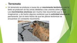  Terremoto
 Un terremoto se produce a causa de un movimiento tectónico y por lo
tanto se producen en las zonas aledañas a las uniones entre placas.
Los movimientos sísmicos son mucho más recurrentes que lo que
imaginamos, y de hecho algunos sostienen que la actividad sísmica es
permanente, por el mero hecho de que las placas tectonicas se
encuentran en constante movimiento.
 