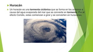  Huracán
 Un huracán es una tormenta ciclónica que se forma en los océanos a
causa del agua evaporada del mar que se convierte en tormenta. Por el
efecto Coriolis, estas comienzan a girar y se convierten en huracanes.
 