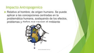 Impacto Antropogenico
 Relativo al hombre; de origen humano. Se puede
aplicar a las concepciones centradas en la
problemática humana, soslayando de los efectos,
problemas y daños que causan al ambiente
 
