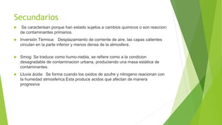 Secundarios
 Se caracterisan porque han estado sujetos a cambios quimicos o son reaccion
de contaminantes primarios.
 Inversión Térmica: Desplazamiento de corriente de aire, las capas calientes
circulan en la parte inferior y menos densa de la atmosfera.
 Smog: Se traduce como humo-niebla, se refiere como a la condicion
desagradable de contaminacion urbana, produciendo una masa estática de
contaminantes.
 Lluvia ácida: Se forma cuando los oxidos de azufre y nitrogeno reacionan con
la humedad atmosferica.Esta produce acidos que afectan de manera
progresiva
 