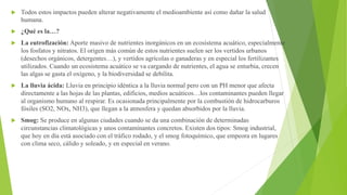  Todos estos impactos pueden alterar negativamente el medioambiente así como dañar la salud
humana.
 ¿Qué es la…?
 La eutrofización: Aporte masivo de nutrientes inorgánicos en un ecosistema acuático, especialmente
los fosfatos y nitratos. El origen más común de estos nutrientes suelen ser los vertidos urbanos
(desechos orgánicos, detergentes…), y vertidos agrícolas o ganaderas y en especial los fertilizantes
utilizados. Cuando un ecosistema acuático se va cargando de nutrientes, el agua se enturbia, crecen
las algas se gasta el oxígeno, y la biodiversidad se debilita.
 La lluvia ácida: Lluvia en principio idéntica a la lluvia normal pero con un PH menor que afecta
directamente a las hojas de las plantas, edificios, medios acuáticos…los contaminantes pueden llegar
al organismo humano al respirar. Es ocasionada principalmente por la combustión de hidrocarburos
fósiles (SO2, NOx, NH3), que llegan a la atmosfera y quedan absorbidos por la lluvia.
 Smog: Se produce en algunas ciudades cuando se da una combinación de determinadas
circunstancias climatológicas y unos contaminantes concretos. Existen dos tipos: Smog industrial,
que hoy en día está asociado con el tráfico rodado, y el smog fotoquímico, que empeora en lugares
con clima seco, cálido y soleado, y en especial en verano.
 