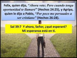 Felix, quien dijo, “Ahora vete; Pero cuando tenga
oportunidad te llamaré” (Hechos 24:25), y Agripa,
quien le dijo a Pablo, “Por poco me persuades a
ser cristiano” (Hechos 26:28).
Sal 39:7 Y ahora, Señor, ¿qué esperaré?
Mi esperanza está en ti.
 