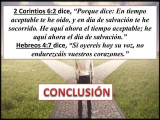 2 Corintios 6:2 dice, “Porque dice: En tiempo
aceptable te he oído, y en día de salvación te he
socorrido. He aquí ahora el tiempo aceptable; he
aquí ahora el día de salvación.”
Hebreos 4:7 dice, “Si oyereis hoy su voz, no
endurezcáis vuestros corazones.”
 