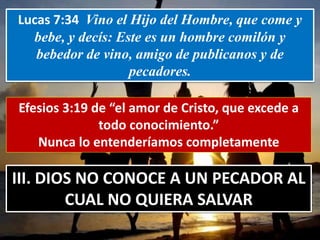 Lucas 7:34 Vino el Hijo del Hombre, que come y
bebe, y decís: Este es un hombre comilón y
bebedor de vino, amigo de publicanos y de
pecadores.
Efesios 3:19 de “el amor de Cristo, que excede a
todo conocimiento.”
Nunca lo entenderíamos completamente
III. DIOS NO CONOCE A UN PECADOR AL
CUAL NO QUIERA SALVAR
 