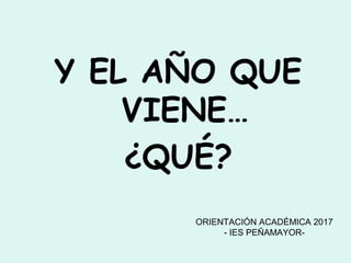 Y EL AÑO QUE
VIENE…
¿QUÉ?
ORIENTACIÓN ACADÉMICA 2017
- IES PEÑAMAYOR-
 