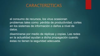 CARACTERIZTICAS
el consumo de recursos, los virus ocasionan
problemas tales como: pérdida de productividad, cortes
en los sistemas de información o daños a nivel de
datos.
diseminarse por medio de réplicas y copias. Las redes
en la actualidad ayudan a dicha propagación cuando
éstas no tienen la seguridad adecuada.
 