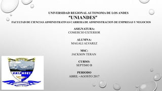 UNIVERSIDAD REGIONALAUTONOMA DE LOS ANDES
“UNIANDES”
FACULTAD DE CIENCIAS ADMINISTRATIVAS CARRERA DE ADMINISTRACION DE EMPRESAS Y NEGOCIOS
ASIGNATURA:
COMERCIO EXTERIOR
ALUMNA:
MAGALI ALVAREZ
MSC:
JACKSON TERAN
CURSO:
SEPTIMO B
PERIODO
ABRIL –AGOSTO 2017
 