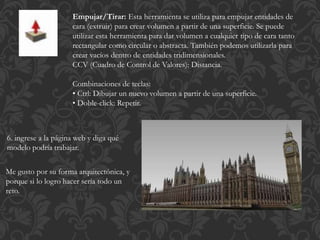 Empujar/Tirar: Esta herramienta se utiliza para empujar entidades de
cara (extruir) para crear volumen a partir de una superficie. Se puede
utilizar esta herramienta para dar volumen a cualquier tipo de cara tanto
rectangular como circular o abstracta. También podemos utilizarla para
crear vacíos dentro de entidades tridimensionales.
CCV (Cuadro de Control de Valores): Distancia.
Combinaciones de teclas:
• Ctrl: Dibujar un nuevo volumen a partir de una superficie.
• Doble-click: Repetir.
6. ingrese a la página web y diga qué
modelo podría trabajar.
Me gusto por su forma arquitectónica, y
porque si lo logro hacer sería todo un
reto.
 