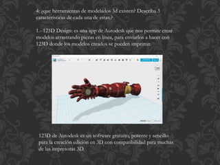 4: ¿que herramientas de modelados 3d existen? Describa 3
características de cada una de estas.?
1.- 123D Design: es una app de Autodesk que nos permite crear
modelos arrastrando piezas en línea, para enviarlos a hacer con
123D donde los modelos creados se pueden imprimir.
123D de Autodesk es un software gratuito, potente y sencillo
para la creación edición en 3D con compatibilidad para muchas
de las impresoras 3D.
 