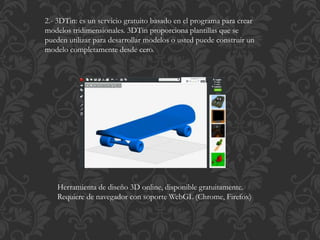 2.- 3DTin: es un servicio gratuito basado en el programa para crear
modelos tridimensionales. 3DTin proporciona plantillas que se
pueden utilizar para desarrollar modelos o usted puede construir un
modelo completamente desde cero.
Herramienta de diseño 3D online, disponible gratuitamente.
Requiere de navegador con soporte WebGL (Chrome, Firefox)
 