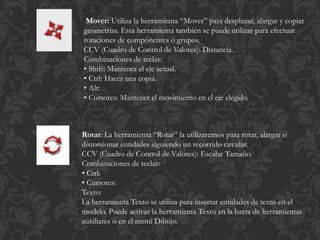 Mover: Utiliza la herramienta “Mover” para desplazar, alargar y copiar
geometrías. Esta herramienta también se puede utilizar para efectuar
rotaciones de componentes o grupos.
CCV (Cuadro de Control de Valores): Distancia.
Combinaciones de teclas:
• Shift: Mantener el eje actual.
• Ctrl: Hacer una copia.
• Alt:
• Cursores: Mantener el movimiento en el eje elegido.
Rotar: La herramienta “Rotar” la utilizaremos para rotar, alargar o
distorsionar entidades siguiendo un recorrido circular.
CCV (Cuadro de Control de Valores): Escalar Tamaño.
Combinaciones de teclas:
• Ctrl:
• Cursores:
Texto:
La herramienta Texto se utiliza para insertar entidades de texto en el
modelo. Puede activar la herramienta Texto en la barra de herramientas
auxiliares o en el menú Dibujo.
 