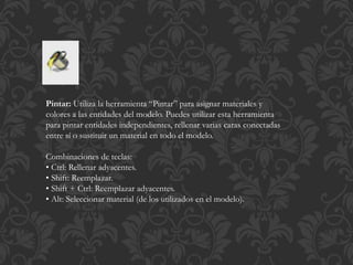 Pintar: Utiliza la herramienta “Pintar” para asignar materiales y
colores a las entidades del modelo. Puedes utilizar esta herramienta
para pintar entidades independientes, rellenar varias caras conectadas
entre sí o sustituir un material en todo el modelo.
Combinaciones de teclas:
• Ctrl: Rellenar adyacentes.
• Shift: Reemplazar.
• Shift + Ctrl: Reemplazar adyacentes.
• Alt: Seleccionar material (de los utilizados en el modelo).
 
