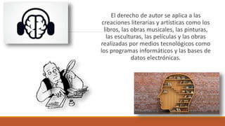 El derecho de autor se aplica a las
creaciones literarias y artísticas como los
libros, las obras musicales, las pinturas,
las esculturas, las películas y las obras
realizadas por medios tecnológicos como
los programas informáticos y las bases de
datos electrónicas.
 