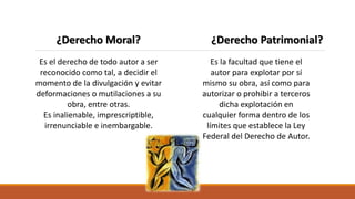 ¿Derecho Moral? ¿Derecho Patrimonial?
Es el derecho de todo autor a ser
reconocido como tal, a decidir el
momento de la divulgación y evitar
deformaciones o mutilaciones a su
obra, entre otras.
Es inalienable, imprescriptible,
irrenunciable e inembargable.
Es la facultad que tiene el
autor para explotar por sí
mismo su obra, así como para
autorizar o prohibir a terceros
dicha explotación en
cualquier forma dentro de los
límites que establece la Ley
Federal del Derecho de Autor.
 