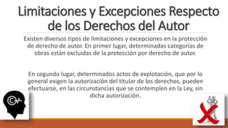 Limitaciones y Excepciones Respecto
de los Derechos del Autor
Existen diversos tipos de limitaciones y excepciones en la protección
de derecho de autor. En primer lugar, determinadas categorías de
obras están excluidas de la protección por derecho de autor.
En segundo lugar, determinados actos de explotación, que por lo
general exigen la autorización del titular de los derechos, pueden
efectuarse, en las circunstancias que se contemplen en la Ley, sin
dicha autorización.
 