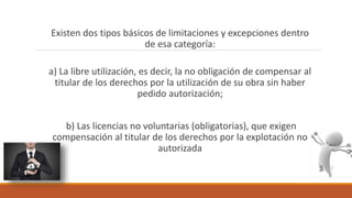Existen dos tipos básicos de limitaciones y excepciones dentro
de esa categoría:
a) La libre utilización, es decir, la no obligación de compensar al
titular de los derechos por la utilización de su obra sin haber
pedido autorización;
b) Las licencias no voluntarias (obligatorias), que exigen
compensación al titular de los derechos por la explotación no
autorizada
 