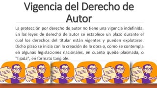 Vigencia del Derecho de
Autor
La protección por derecho de autor no tiene una vigencia indefinida.
En las leyes de derecho de autor se establece un plazo durante el
cual los derechos del titular están vigentes y pueden explotarse.
Dicho plazo se inicia con la creación de la obra o, como se contempla
en algunas legislaciones nacionales, en cuanto quede plasmada, o
"fijada", en formato tangible.
 