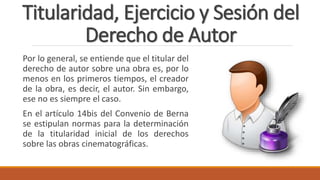 Titularidad, Ejercicio y Sesión del
Derecho de Autor
Por lo general, se entiende que el titular del
derecho de autor sobre una obra es, por lo
menos en los primeros tiempos, el creador
de la obra, es decir, el autor. Sin embargo,
ese no es siempre el caso.
En el artículo 14bis del Convenio de Berna
se estipulan normas para la determinación
de la titularidad inicial de los derechos
sobre las obras cinematográficas.
 