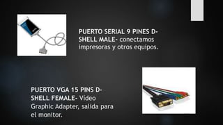 PUERTO SERIAL 9 PINES D-
SHELL MALE- conectamos
impresoras y otros equipos.
PUERTO VGA 15 PINS D-
SHELL FEMALE- Vídeo
Graphic Adapter, salida para
el monitor.
 