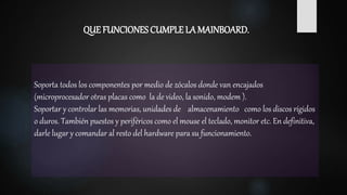 Soporta todos los componentes por medio de zócalos donde van encajados
(microprocesador otras placas como la de video, la sonido, modem ).
Soportar y controlar las memorias, unidades de almacenamiento como los discos rígidos
o duros. También puestos y periféricos como el mouse el teclado, monitor etc. En definitiva,
darle lugar y comandar al resto del hardware para su funcionamiento.
QUE FUNCIONES CUMPLE LA MAINBOARD.
 