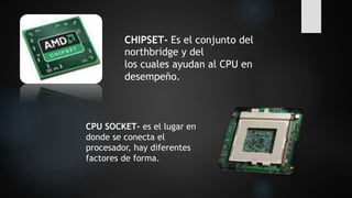 CHIPSET- Es el conjunto del
northbridge y del
los cuales ayudan al CPU en
desempeño.
CPU SOCKET- es el lugar en
donde se conecta el
procesador, hay diferentes
factores de forma.
 