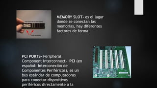 MEMORY SLOT- es el lugar
donde se conectan las
memorias, hay diferentes
factores de forma.
PCI PORTS- Peripheral
Component Interconnect- PCI (en
español: Interconexión de
Componentes Periféricos), es un
bus estándar de computadoras
para conectar dispositivos
periféricos directamente a la
 