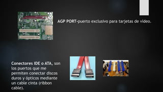 AGP PORT-puerto exclusivo para tarjetas de vídeo.
Conectores IDE o ATA, son
los puertos que me
permiten conectar discos
duros y ópticos mediante
un cable cinta (ribbon
cable).
 