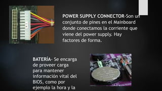 POWER SUPPLY CONNECTOR-Son un
conjunto de pines en el Mainboard
donde conectamos la corriente que
viene del power supply. Hay
factores de forma.
BATERÍA- Se encarga
de proveer carga
para mantener
información vital del
BIOS, como por
ejemplo la hora y la
 