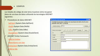  EJEMPLOS
Los listados de código de este tema muestran cómo recuperar
datos de una base de datos utilizando las tecnologías ADO.NET
siguientes:
 Proveedores de datos ADO.NET:
SqlClient (System.Data.SqlClient)
OleDb (System.Data.OleDb)
Odbc (System.Data.Odbc)
OracleClient (System.Data.OracleClient)
 ADO.NET Entity Framework:
LINQ to Entities
ObjectQuery con tipo
EntityClient (System.Data.EntityClient)
LINQ to SQL
 