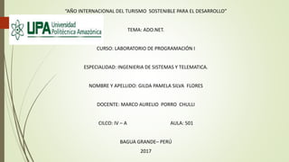 “AÑO INTERNACIONAL DEL TURISMO SOSTENIBLE PARA EL DESARROLLO”
TEMA: ADO.NET.
CURSO: LABORATORIO DE PROGRAMACIÓN I
ESPECIALIDAD: INGENIERIA DE SISTEMAS Y TELEMATICA.
NOMBRE Y APELLIDO: GILDA PAMELA SILVA FLORES
DOCENTE: MARCO AURELIO PORRO CHULLI
CILCO: IV – A AULA: 501
BAGUA GRANDE– PERÚ
2017
 