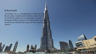 El Burj Khalifa
(en árabe: ‫برج‬‫خليفة‬ , transliteración fonética al español:
Burch Jalifa, transliteración fonética árabe: Burj Khalifa,
en AFI:bʊɾʤ χalifæ) es un rascacielos ubicado en Dubái
(Emiratos Árabes Unidos). Con 828 metros de altura, es
la estructura más alta de la que se tiene registro en la
historia
 