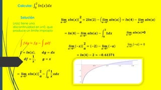 Calcular: 0
2
𝑙𝑛 𝑥 𝑑𝑥
Solución
Ln(x) tiene una
discontinuidad en x=0, que
produce un limite impropio
𝑓𝑑𝑔 = 𝑓𝑔 − 𝑔𝑑𝑓
𝒇 = 𝒍𝒏 𝒙 , 𝒅𝒈 = 𝒅𝒙
𝒅𝒇 =
𝟏
𝒙
, 𝒈 = 𝒙
= 𝐥𝐢𝐦
𝒂→𝟎+
𝒙𝒍𝒏 𝒙
𝟐
𝒂
−
𝟎
𝟐
𝟏
𝒙
𝒙𝒅𝒙
𝐥𝐢𝐦
𝒂→𝟎+
𝒙𝒍𝒏 𝒙
𝟐
𝒂
= 𝟐𝒍𝒏 𝟐 − 𝒍𝒊𝒎
𝒂→𝟎+
𝒂𝒍𝒏 𝒂 = 𝒍𝒏 𝟒 − 𝒍𝒊𝒎
𝒂→𝟎+
𝒂𝒍𝒏 𝒂
= 𝒍𝒏 𝟒 − 𝒍𝒊𝒎
𝒂→𝟎+
𝒂𝒍𝒏 𝒂 −
𝟎
𝟐
𝟏𝒅𝒙 𝒍𝒊𝒎
𝒂→𝟎+
𝒂𝒍𝒏 𝒂 =0
= 𝒍𝒏 𝟒 − 𝟐 ≈ −𝟎. 𝟔𝟏𝟑𝟕𝟏
𝒍𝒊𝒎
𝒂→𝟎+
−𝒙
𝟐
𝒂
= −𝟐 − 𝐥𝐢𝐦
𝒂→𝟎+
−𝒂
lim
𝑎→0+
−𝑎 = 0
 