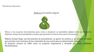 Plataforma Educativa
Mahara, Portafolio digital
Ofrece a los usuarios herramientas para crear y mantener un portafolio digital sobre su formación.
Además, incluye funcionalidades sociales que permiten la interacción entre los usuarios.
Mahara incluye blogs, una herramienta de presentación, un gestor de archivos y un creador de vistas,
que permite crear versiones de los contenidos de una cuenta para un determinado contexto
El proyecto arrancó en 2006 como un proyecto empresarial y formado por varias entidades
Neozelandesas.
 