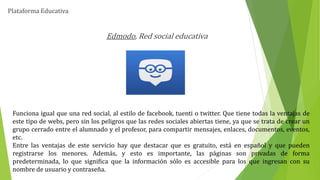 Plataforma Educativa
Edmodo, Red social educativa
Funciona igual que una red social, al estilo de facebook, tuenti o twitter. Que tiene todas la ventajas de
este tipo de webs, pero sin los peligros que las redes sociales abiertas tiene, ya que se trata de crear un
grupo cerrado entre el alumnado y el profesor, para compartir mensajes, enlaces, documentos, eventos,
etc.
Entre las ventajas de este servicio hay que destacar que es gratuito, está en español y que pueden
registrarse los menores. Además, y esto es importante, las páginas son privadas de forma
predeterminada, lo que significa que la información sólo es accesible para los que ingresan con su
nombre de usuario y contraseña.
 