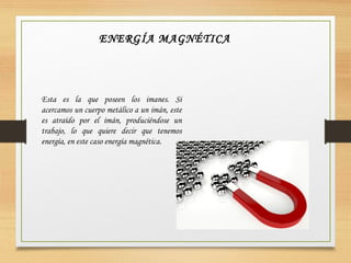 ENERGÍA MAGNÉTICA
Esta es la que poseen los imanes. Si
acercamos un cuerpo metálico a un imán, este
es atraído por el imán, produciéndose un
trabajo, lo que quiere decir que tenemos
energía, en este caso energía magnética.
 