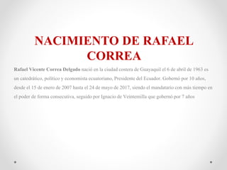 NACIMIENTO DE RAFAEL
CORREA
Rafael Vicente Correa Delgado nació en la ciudad costera de Guayaquil el 6 de abril de 1963 es
un catedrático, político y economista ecuatoriano, Presidente del Ecuador. Gobernó por 10 años,
desde el 15 de enero de 2007 hasta el 24 de mayo de 2017, siendo el mandatariocon más tiempo en
el poder de forma consecutiva, seguido por Ignacio de Veintemilla que gobernópor 7 años
 