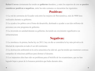 Rafael Correa ciertamenteha tenidoun gobierno duradero,y entre los aspectos de este se pueden
considerar positivas o negativas, entre las más comunes se encuentraslas siguientes:
Positivas:
1) La red de carreteras de Ecuador estáentre las mejores de Iberoamérica, más de 9000 kms
realizados durante su gobierno.
2) La ayudaa los pobres con el bono de desarrollo, destinadoa ayudar a casi dos millones de
personas con este programa de gobierno.
3) La inversiónen sanidad durante su gobierno, ha tenido un crecimientosignificativo en
infraestructura
Negativas:
1) La mordaza a la prensa, hecha ley en 2013, hoy en día se considerala ley más privativa de
libertadde expresiónen todo el sur del continente.
2) La destrucciónambiental en la selva amazónica ha sido tal, que ha tenido que mantener costosas
campañasde relacionespúblicas para distraer el desastre.
3) Los impuestos altos han sido un problema para el bolsillo de los ecuatorianos, que no han
logradobajar a pesar de la bonanza petrolera quehubo durante años.
 