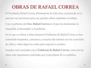 OBRAS DE RAFAEL CORREA
El Presidente Rafael Correa últimamente ha sido muy cuestionado en el
país por sus decisiones pero sus grandes obras respaldan su trabajo.
Con el gobierno del Eco. Rafael Correa en el país ha disminuido la
inequidad, el desempleo y la pobreza.
En lo que se refiere a obras durante el Gobierno de Rafael Correa se han
construido hospitales, carreteras y escuelas del milenio con los cual miles
de niños y niñas dejan las calles para ingresar a estudiar.
Ecuador está creciendo con el Gobierno de Rafael Correa, estas son las
obras más importantes realizadas por el presidente de la república.
 