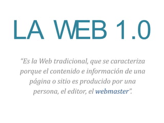 “Es la Web tradicional, que se caracteriza
porque el contenido e información de una
página o sitio es producido por una
persona, el editor, el webmaster”.
LA WEB 1.0
 