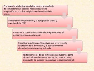 Promover la alfabetización digital para el aprendizaje
de competencias y saberes necesarios para la
integración en la cultura digital y en la sociedad del
futuro;
Fomentar el conocimiento y la apropiación crítica y
creativa de la (TIC);
Construir el conocimiento sobre la programación y el
pensamiento computacional;
Incentivar prácticas participativas que favorezcan la
valoración de la diversidad y el ejercicio de una
ciudadanía responsable y solidaria;
Fortalecer el rol de las instituciones educativas como
dinamizadoras de nuevos modos de construcción y
circulación de saberes vinculados a la sociedad digital;
 