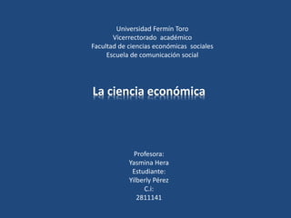 Universidad Fermín Toro
Vicerrectorado académico
Facultad de ciencias económicas sociales
Escuela de comunicación social
Profesora:
Yasmina Hera
Estudiante:
Yilberly Pérez
C.i:
2811141
La ciencia económica
 