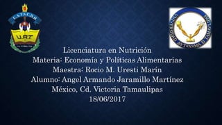 Licenciatura en Nutrición
Materia: Economía y Políticas Alimentarias
Maestra: Rocio M. Uresti Marín
Alumno: Angel Armando Jaramillo Martínez
México, Cd. Victoria Tamaulipas
18/06/2017
 