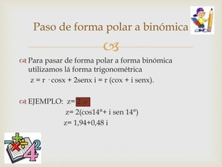 
 Para pasar de forma polar a forma binómica
utilizamos lá forma trigonométrica
z = r · cosx + 2senx i = r (cox + i senx).
 EJEMPLO: z= 2 14°
z= 2(cos14°+ i sen 14°)
z= 1,94+0,48 i
Paso de forma polar a binómica
 