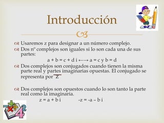 
 Usaremos z para designar a un número complejo.
 Dos nº complejos son iguales si lo son cada una de sus
partes:
a + b = c + d i ←→ a = c y b = d
 Dos complejos son conjugados cuando tienen la misma
parte real y partes imaginarias opuestas. El conjugado se
representa por z
 Dos complejos son opuestos cuando lo son tanto la parte
real como la imaginaria.
z = a + b i -z = -a – b i
Introducción
 