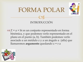 
INTRODUCCIÓN
 Z = a + bi es un conjunto representado en forma
binómica, y que podemos verlo representado en el
plano en el punto (a, b). También podemos verlo
asociado a un módulo z y a un ángulo a (alfa) que
llamaremos argumento quedando z = r a
FORMA POLAR
 