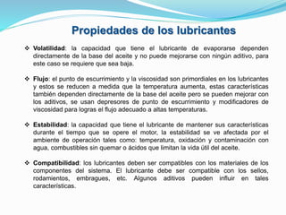 Propiedades de los lubricantes
 Volatilidad: la capacidad que tiene el lubricante de evaporarse dependen
directamente de la base del aceite y no puede mejorarse con ningún aditivo, para
este caso se requiere que sea baja.
 Flujo: el punto de escurrimiento y la viscosidad son primordiales en los lubricantes
y estos se reducen a medida que la temperatura aumenta, estas características
también dependen directamente de la base del aceite pero se pueden mejorar con
los aditivos, se usan depresores de punto de escurrimiento y modificadores de
viscosidad para logras el flujo adecuado a altas temperaturas.
 Estabilidad: la capacidad que tiene el lubricante de mantener sus características
durante el tiempo que se opere el motor, la estabilidad se ve afectada por el
ambiente de operación tales como: temperatura, oxidación y contaminación con
agua, combustibles sin quemar o ácidos que limitan la vida útil del aceite.
 Compatibilidad: los lubricantes deben ser compatibles con los materiales de los
componentes del sistema. El lubricante debe ser compatible con los sellos,
rodamientos, embragues, etc. Algunos aditivos pueden influir en tales
características.
 
